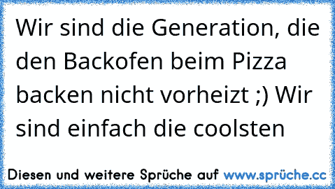 Wir sind die Generation, die den Backofen beim Pizza backen nicht vorheizt ;) Wir sind einfach die coolsten 