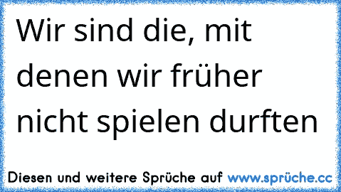 Wir sind die, mit denen wir früher nicht spielen durften ♥