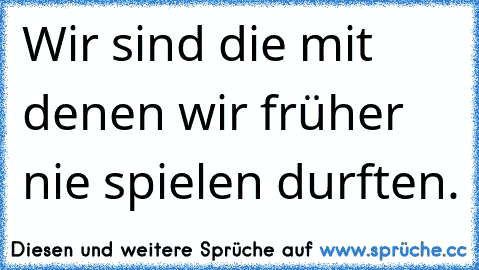 Wir sind die mit denen wir früher nie spielen durften.