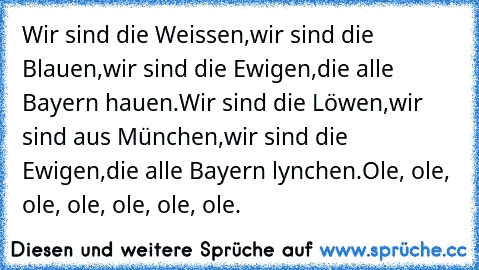 Wir sind die Weissen,
wir sind die Blauen,
wir sind die Ewigen,
die alle Bayern hauen.
Wir sind die Löwen,
wir sind aus München,
wir sind die Ewigen,
die alle Bayern lynchen.
Ole, ole, ole, ole, ole, ole, ole.