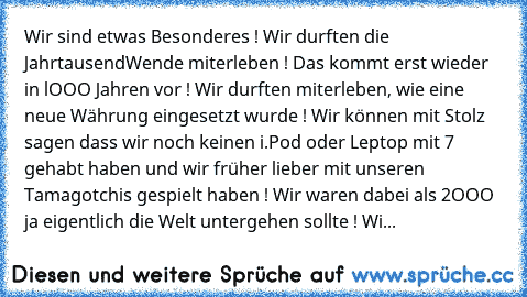 Wir sind etwas Besonderes ! Wir durften die JahrtausendWende miterleben ! Das kommt erst wieder in lOOO Jahren vor ! Wir durften miterleben, wie eine neue Währung eingesetzt wurde ! Wir können mit Stolz sagen dass wir noch keinen i.Pod oder Leptop mit 7 gehabt haben und wir früher lieber mit unseren Tamagotchis gespielt haben ! Wir waren dabei als 2OOO ja eigentlich die Welt untergehen sollte !...