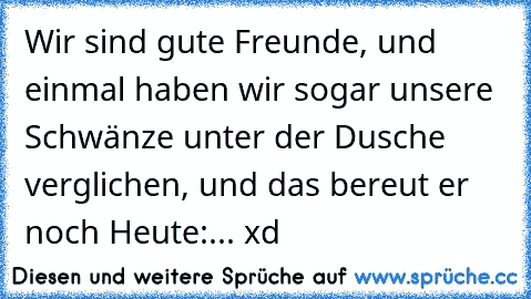 Wir sind gute Freunde, und einmal haben wir sogar unsere Schwänze unter der Dusche verglichen, und das bereut er noch Heute:... xd