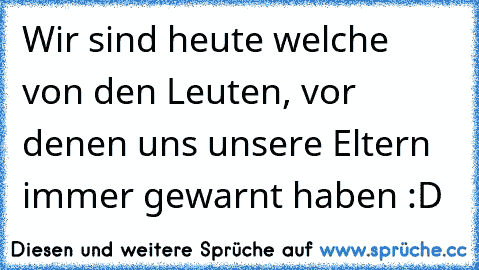 Wir sind heute welche von den Leuten, vor denen uns unsere Eltern immer gewarnt haben :D