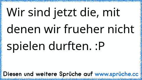 Wir sind jetzt die, mit denen wir frueher nicht spielen durften. :P