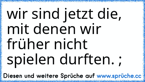 wir sind jetzt die, mit denen wir früher nicht spielen durften. ;