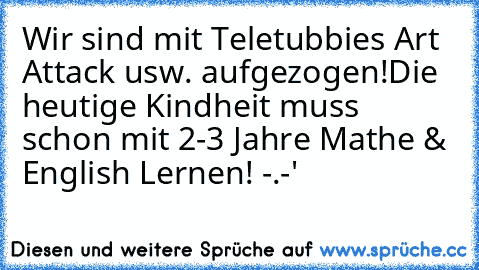 Wir sind mit Teletubbies Art Attack usw. aufgezogen!
Die heutige Kindheit muss schon mit 2-3 Jahre Mathe & English Lernen! -.-'