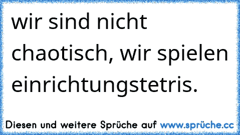 wir sind nicht chaotisch, wir spielen einrichtungstetris.