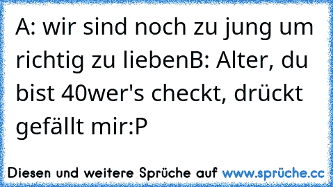 A: wir sind noch zu jung um richtig zu lieben
B: Alter, du bist 40
wer's checkt, drückt gefällt mir:P