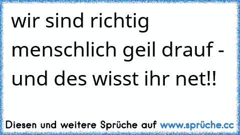 wir sind richtig menschlich geil drauf - und des wisst ihr net!!