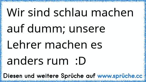 Wir sind schlau machen auf dumm; unsere Lehrer machen es anders rum  :D