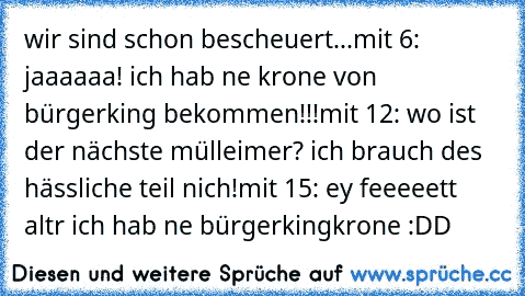 wir sind schon bescheuert...
mit 6: jaaaaaa! ich hab ne krone von bürgerking bekommen!!!
mit 12: wo ist der nächste mülleimer? ich brauch des hässliche teil nich!
mit 15: ey feeeeett altr ich hab ne bürgerkingkrone :DD