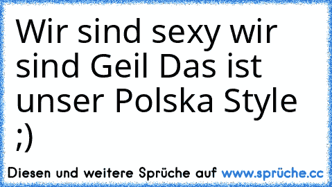 Wir sind sexy wir sind Geil Das ist unser Polska Style ;)