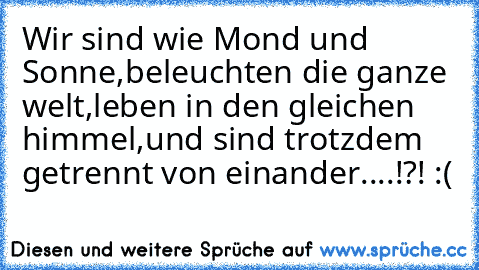 Wir sind wie Mond und Sonne,
beleuchten die ganze welt,
leben in den gleichen himmel,
und sind trotzdem getrennt von einander....!?! :(