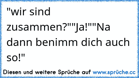 "wir sind zusammen?"
"Ja!"
"Na dann benimm dich auch so!"