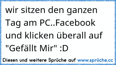 wir sitzen den ganzen Tag am PC..Facebook und klicken überall auf "Gefällt Mir" :D