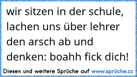 wir sitzen in der schule, lachen uns über lehrer den arsch ab und denken: boahh fick dich!