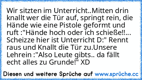 Wir sitzten im Unterricht..
Mitten drin knallt wer die Tür auf, springt rein, die Hände wie eine Pistole geformt und ruft :"Hände hoch oder ich schieße!!... Scheizze hier ist Unterricht D:" Rennt raus und Knallt die Tür zu.
Unsere Lehrein :"Also Leute gibts.. da fällt echt alles zu Grunde!" XD