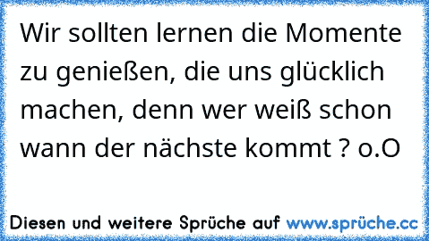 Wir sollten lernen die Momente zu genießen, die uns glücklich machen, denn wer weiß schon wann der nächste kommt ? o.O