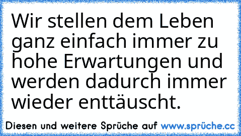 Wir stellen dem Leben ganz einfach immer zu hohe Erwartungen und werden dadurch immer wieder enttäuscht.