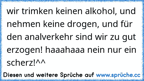 wir trimken keinen alkohol, und nehmen keine drogen, und für den analverkehr sind wir zu gut erzogen! haaahaaa nein nur ein scherz!^^