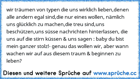 wir träumen von typen die uns wirklich lieben,denen alle andern egal sind,die nur eines wollen, nämlich uns glücklich zu machen,die treu sind,uns beschützen,uns süsse nachrichten hinterlassen, die uns auf die stirn küssen & uns sagen : baby du bist mein ganzer stolz!- genau das wollen wir, aber wann wachen wir auf aus diesem traum & beginnen zu leben?