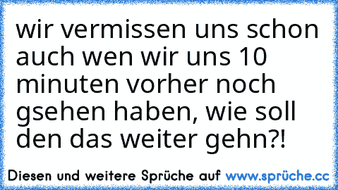 wir vermissen uns schon auch wen wir uns 10 minuten vorher noch gsehen haben, wie soll den das weiter gehn?! 