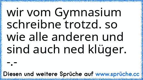 wir vom Gymnasium schreibne trotzd. so wie alle anderen und sind auch ned klüger. -.-