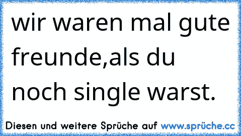 wir waren mal gute freunde,
als du noch single warst.