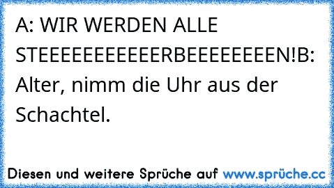 A: WIR WERDEN ALLE STEEEEEEEEEEERBEEEEEEEEN!
B: Alter, nimm die Uhr aus der Schachtel.