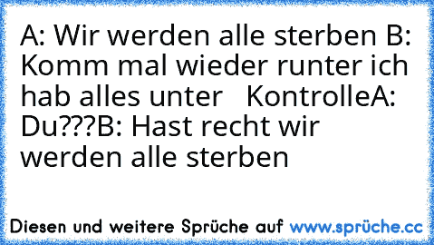 A: Wir werden alle sterben 
B: Komm mal wieder runter ich hab alles unter   Kontrolle
A: Du???
B: Hast recht wir werden alle sterben