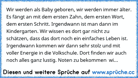 Wir werden als Baby geboren, wir werden immer älter. Es fängt an mit dem ersten Zahn, dem ersten Wort, dem ersten Schritt. Irgendwann ist man dann im Kindergarten. Wir wissen es dort gar nicht zu schätzen, dass das dort noch ein einfaches Leben ist. Irgendwann kommen wir dann sehr stolz und mit voller Energie in die Volkschule. Dort finden wir auch noch alles ganz lustig. Noten zu bekommen – wi...