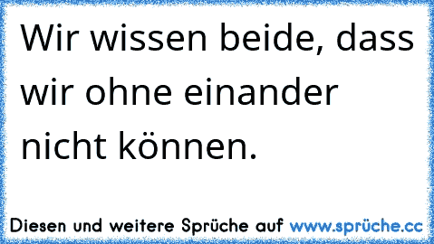 Wir wissen beide, dass wir ohne einander nicht können.