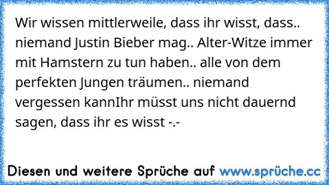 Wir wissen mittlerweile, dass ihr wisst, dass
.. niemand Justin Bieber mag
.. Alter-Witze immer mit Hamstern zu tun haben
.. alle von dem perfekten Jungen träumen
.. niemand vergessen kann
Ihr müsst uns nicht dauernd sagen, dass ihr es wisst -.-