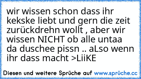 wir wissen schon dass ihr kekske liebt und gern die zeit zurückdrehn wollt , aber wir wissen NICHT ob alle untaa da duschee pissn .. aLso wenn ihr dass macht >LiiKE