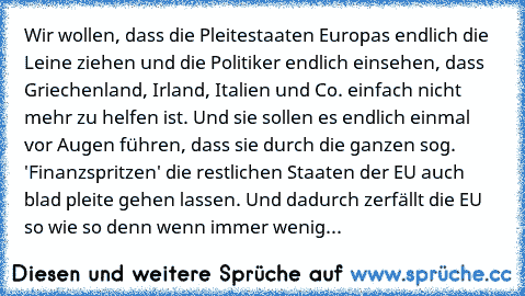 Wir wollen, dass die Pleitestaaten Europas endlich die Leine ziehen und die Politiker endlich einsehen, dass Griechenland, Irland, Italien und Co. einfach nicht mehr zu helfen ist. Und sie sollen es endlich einmal vor Augen führen, dass sie durch die ganzen sog. 'Finanzspritzen' die restlichen Staaten der EU auch blad pleite gehen lassen. Und dadurch zerfällt die EU so wie so denn wenn immer we...