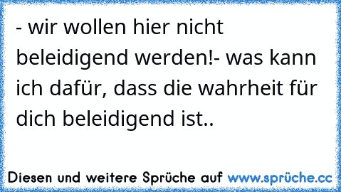 - wir wollen hier nicht beleidigend werden!
- was kann ich dafür, dass die wahrheit für dich beleidigend ist..