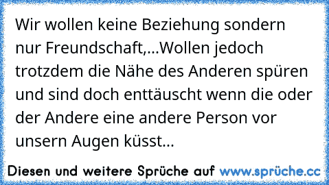 Wir wollen keine Beziehung sondern nur Freundschaft,...
Wollen jedoch trotzdem die Nähe des Anderen spüren und sind doch enttäuscht wenn die oder der Andere eine andere Person vor unsern Augen küsst...