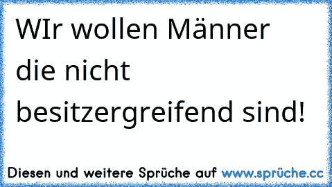 WIr wollen Männer die nicht besitzergreifend sind!