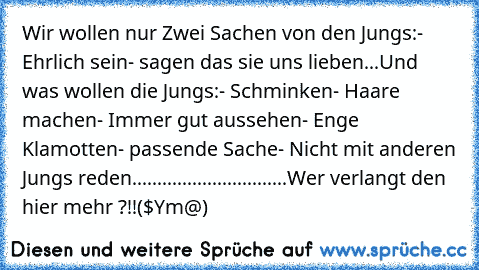 Wir wollen nur Zwei Sachen von den Jungs:
- Ehrlich sein
- sagen das sie uns lieben
...
Und was wollen die Jungs:
- Schminken
- Haare machen
- Immer gut aussehen
- Enge Klamotten
- passende Sache
- Nicht mit anderen Jungs reden
........
..........
.............
Wer verlangt den hier mehr ?!!
($€Ym@)