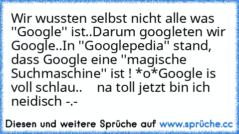 Wir wussten selbst nicht alle was ''Google'' ist..
Darum googleten wir Google..
In ''Googlepedia'' stand, dass Google eine ''magische Suchmaschine'' ist ! *o*
Google is voll schlau..
    na toll jetzt bin ich neidisch -.-