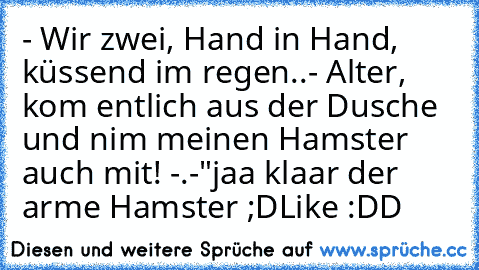 - Wir zwei, Hand in Hand, küssend im regen..
- Alter, kom entlich aus der Dusche und nim meinen Hamster auch mit! -.-"
jaa klaar der arme Hamster ;D
Like :DD