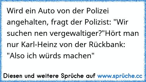 Wird ein Auto von der Polizei angehalten, fragt der Polizist: "Wir suchen nen vergewaltiger?"
Hört man nur Karl-Heinz von der Rückbank: "Also ich würds machen"