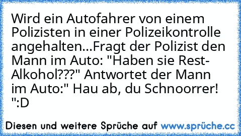 Wird ein Autofahrer von einem Polizisten in einer Polizeikontrolle angehalten...
Fragt der Polizist den Mann im Auto: "Haben sie Rest- Alkohol???" Antwortet der Mann im Auto:" Hau ab, du Schnoorrer! "
:D