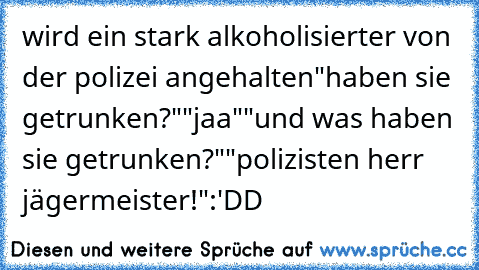 wird ein stark alkoholisierter von der polizei angehalten
"haben sie getrunken?"
"jaa"
"und was haben sie getrunken?"
"polizisten herr jägermeister!"
:'DD