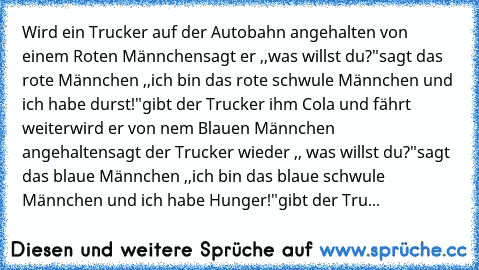 Wird ein Trucker auf der Autobahn angehalten von einem Roten Männchen
sagt er ,,was willst du?"
sagt das rote Männchen ,,ich bin das rote schwule Männchen und ich habe durst!"
gibt der Trucker ihm Cola und fährt weiter
wird er von nem Blauen Männchen angehalten
sagt der Trucker wieder ,, was willst du?"
sagt das blaue Männchen ,,ich bin das blaue schwule Männchen und ich habe Hunger!"
gibt der ...