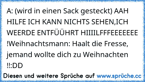 A: (wird in einen Sack gesteckt) AAH HILFE ICH KANN NICHTS SEHEN,
ICH WEERDE ENTFÜÜHRT HIIIILFFFEEEEEEE !
Weihnachtsmann: Haalt die Fresse, jemand wollte dich zu Weihnachten !!
:DD