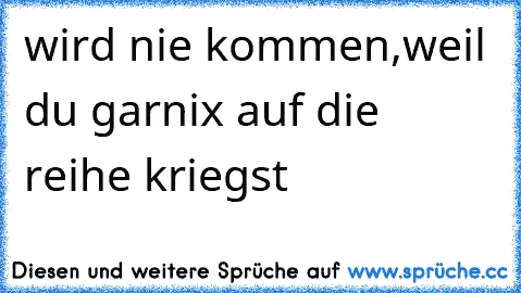 wird nie kommen,weil du garnix auf die  reihe kriegst