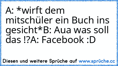 A: *wirft dem mitschüler ein Buch ins gesicht*
B: Aua was soll das !?
A: Facebook :D