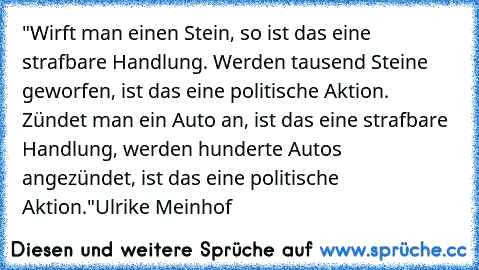 "Wirft man einen Stein, so ist das eine strafbare Handlung. Werden tausend Steine geworfen, ist das eine politische Aktion. Zündet man ein Auto an, ist das eine strafbare Handlung, werden hunderte Autos angezündet, ist das eine politische Aktion."
Ulrike Meinhof