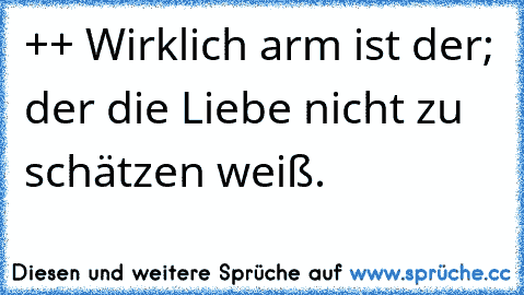 ++ Wirklich arm ist der; der die Liebe nicht zu schätzen weiß.